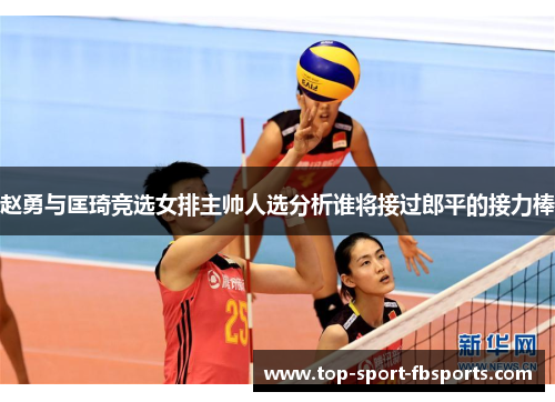赵勇与匡琦竞选女排主帅人选分析谁将接过郎平的接力棒
