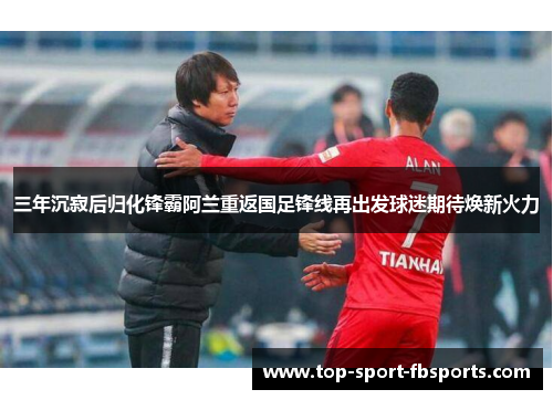 三年沉寂后归化锋霸阿兰重返国足锋线再出发球迷期待焕新火力