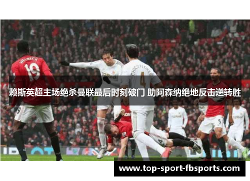 赖斯英超主场绝杀曼联最后时刻破门 助阿森纳绝地反击逆转胜